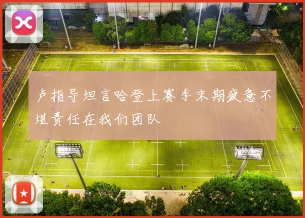 卢指导坦言哈登上赛季末期疲惫不堪责任在我们团队