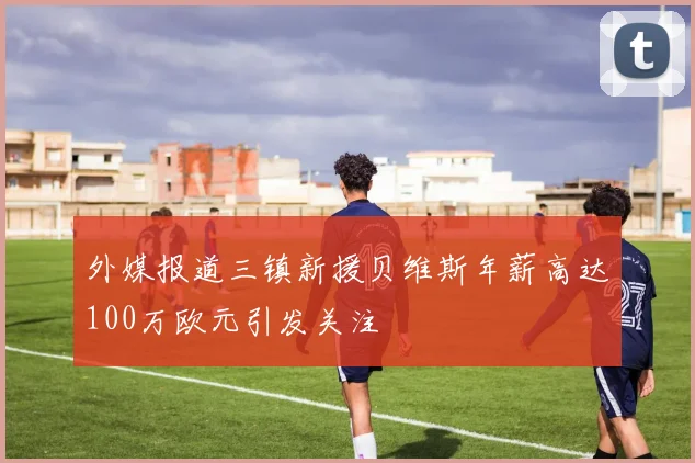 外媒报道三镇新援贝维斯年薪高达100万欧元引发关注