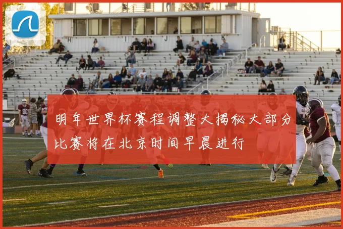 明年世界杯赛程调整大揭秘大部分比赛将在北京时间早晨进行