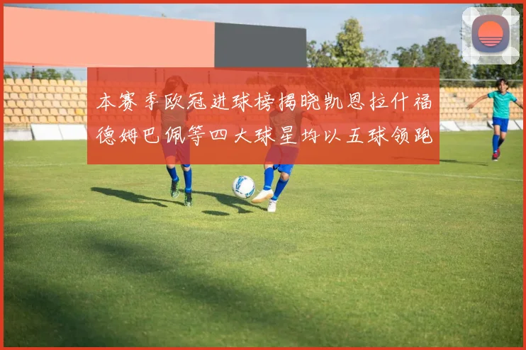 本赛季欧冠进球榜揭晓凯恩拉什福德姆巴佩等四大球星均以五球领跑