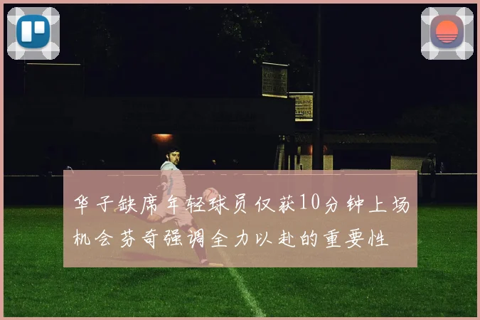 华子缺席年轻球员仅获10分钟上场机会芬奇强调全力以赴的重要性