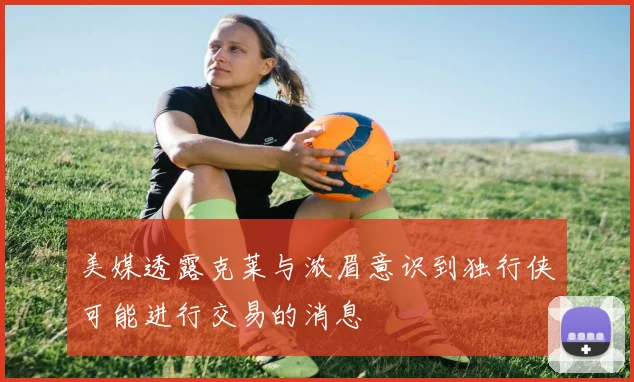 美媒透露克莱与浓眉意识到独行侠可能进行交易的消息
