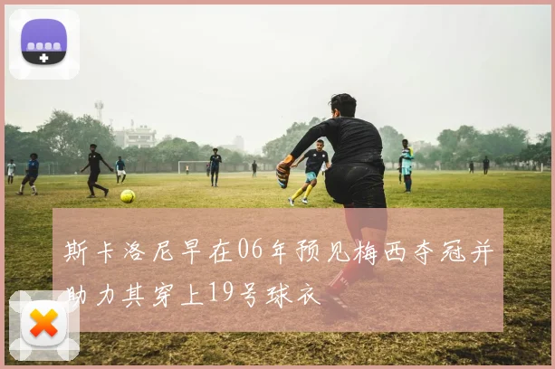 斯卡洛尼早在06年预见梅西夺冠并助力其穿上19号球衣