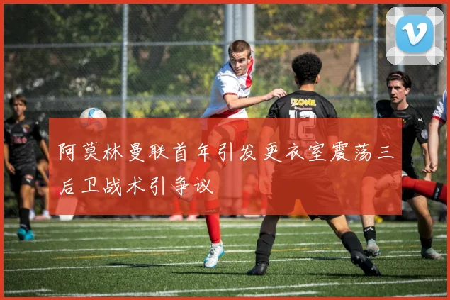 阿莫林曼联首年引发更衣室震荡三后卫战术引争议