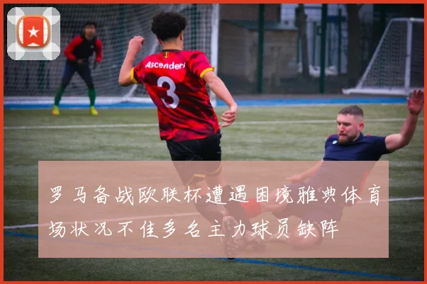 罗马备战欧联杯遭遇困境雅典体育场状况不佳多名主力球员缺阵