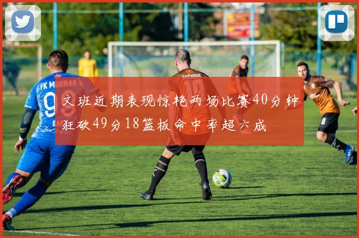文班近期表现惊艳两场比赛40分钟狂砍49分18篮板命中率超六成