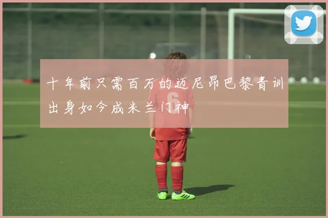 十年前只需百万的迈尼昂巴黎青训出身如今成米兰门神