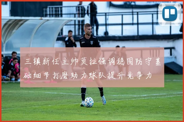 三镇新任主帅莫拉强调稳固防守基础细节打磨助力球队提升竞争力