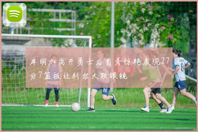 库明加离开勇士后首秀惊艳表现27分7篮板让科尔大跌眼镜