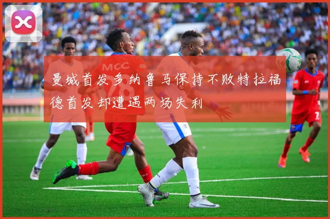 曼城首发多纳鲁马保持不败特拉福德首发却遭遇两场失利