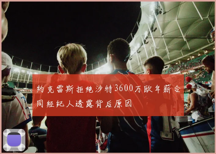 约克雷斯拒绝沙特3600万欧年薪合同经纪人透露背后原因