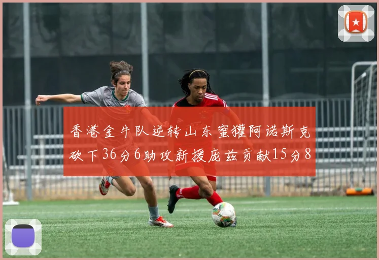 香港金牛队逆转山东蜜獾阿诺斯克砍下36分6助攻新援庞兹贡献15分8篮板9助攻