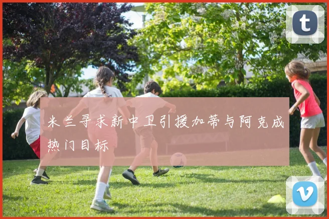 米兰寻求新中卫引援加蒂与阿克成热门目标