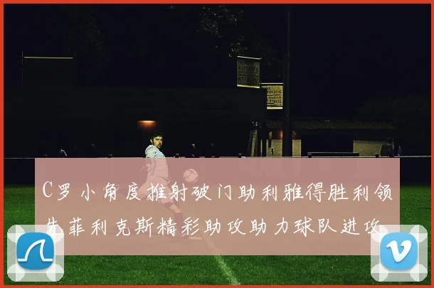 C罗小角度推射破门助利雅得胜利领先菲利克斯精彩助攻助力球队进攻