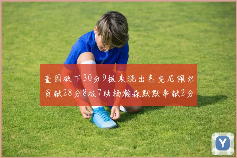 奎因砍下30分9板表现出色克尼佩尔贡献28分8板7助杨瀚森默默奉献2分2板1助