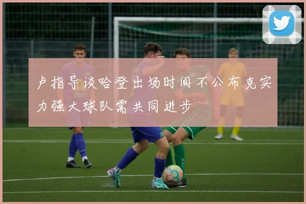 卢指导谈哈登出场时间不公布克实力强大球队需共同进步