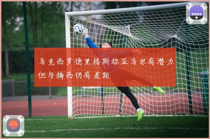 马克西罗德里格斯称亚马尔有潜力但与梅西仍有差距