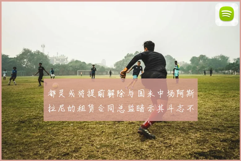 都灵或将提前解除与国米中场阿斯拉尼的租赁合同总监暗示其斗志不足