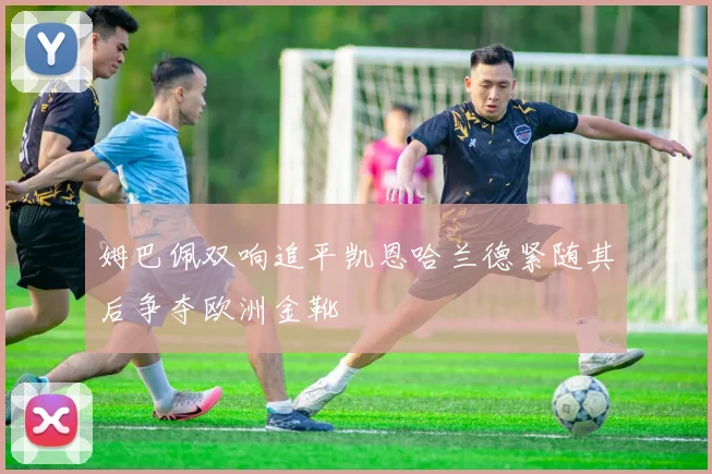 姆巴佩双响追平凯恩哈兰德紧随其后争夺欧洲金靴