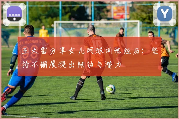 王大雷分享女儿网球训练经历：坚持不懈展现出韧劲与潜力