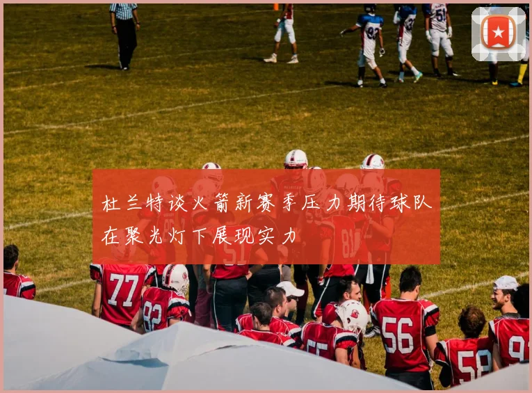杜兰特谈火箭新赛季压力期待球队在聚光灯下展现实力