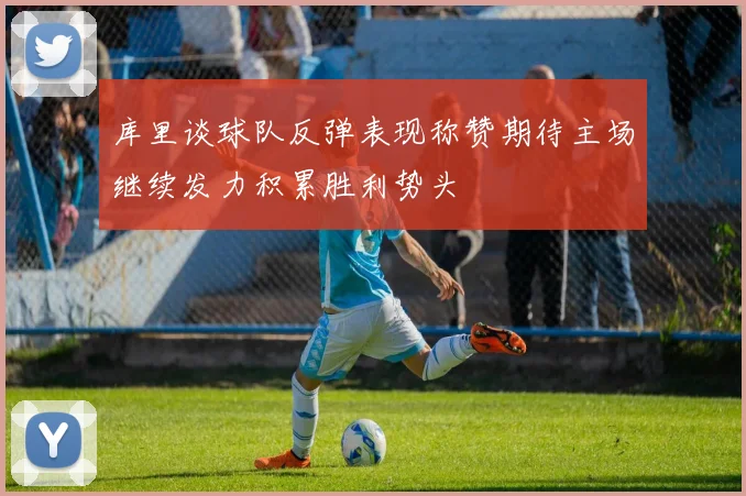 库里谈球队反弹表现称赞期待主场继续发力积累胜利势头