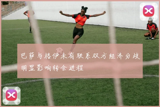 巴萨与格伊未有联系双方经济分歧明显影响转会进程