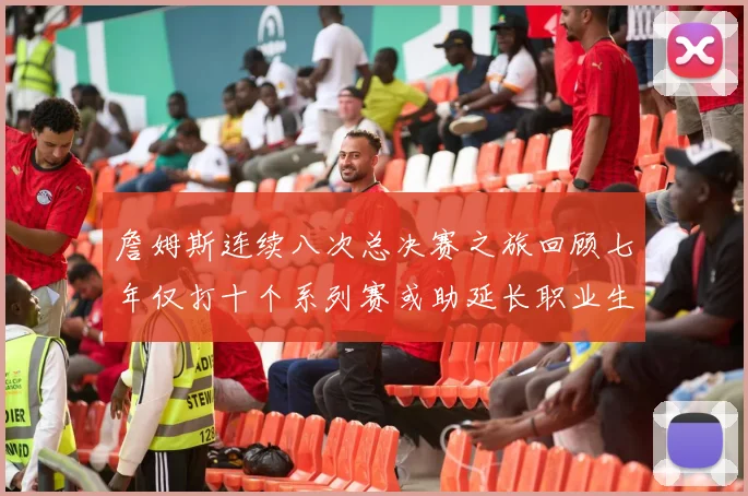 詹姆斯连续八次总决赛之旅回顾七年仅打十个系列赛或助延长职业生涯