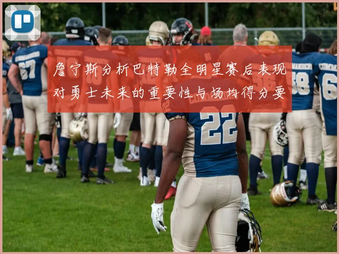 詹宁斯分析巴特勒全明星赛后表现对勇士未来的重要性与场均得分要求