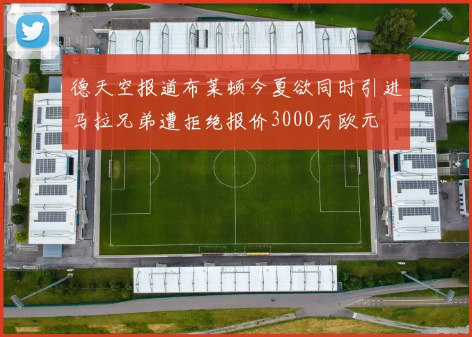 德天空报道布莱顿今夏欲同时引进马拉兄弟遭拒绝报价3000万欧元