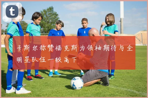 卡斯尔称赞福克斯为领袖期待与全明星队伍一较高下