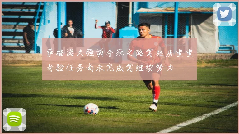 萨福诺夫强调夺冠之路需经历重重考验任务尚未完成需继续努力