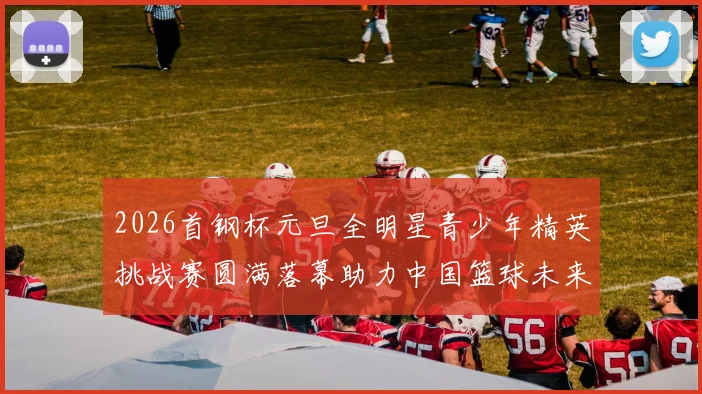 2026首钢杯元旦全明星青少年精英挑战赛圆满落幕助力中国篮球未来发展