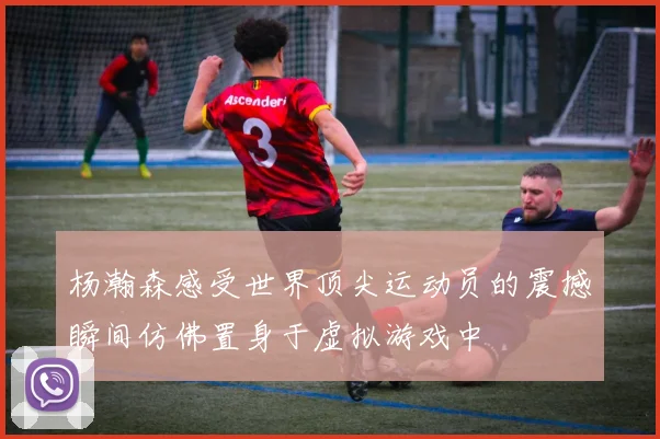 杨瀚森感受世界顶尖运动员的震撼瞬间仿佛置身于虚拟游戏中