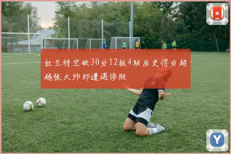 杜兰特空砍30分12板4助历史得分超越张大帅却遭遇惨败