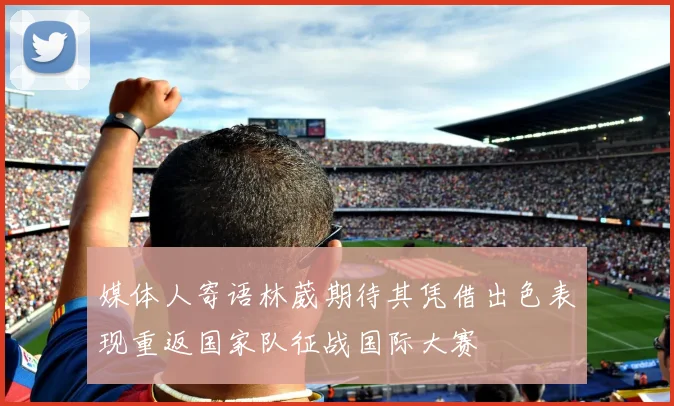 媒体人寄语林葳期待其凭借出色表现重返国家队征战国际大赛