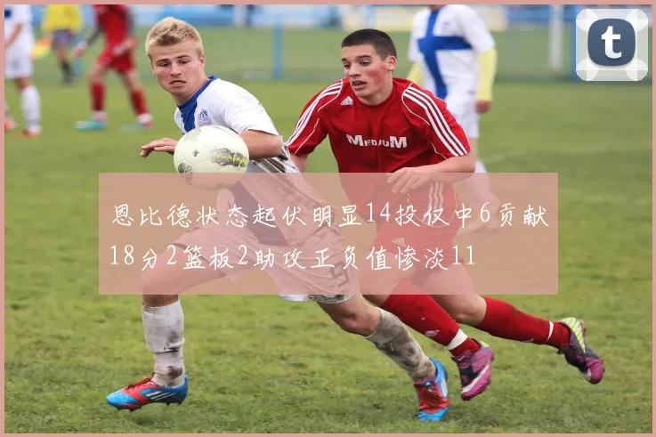 恩比德状态起伏明显14投仅中6贡献18分2篮板2助攻正负值惨淡11