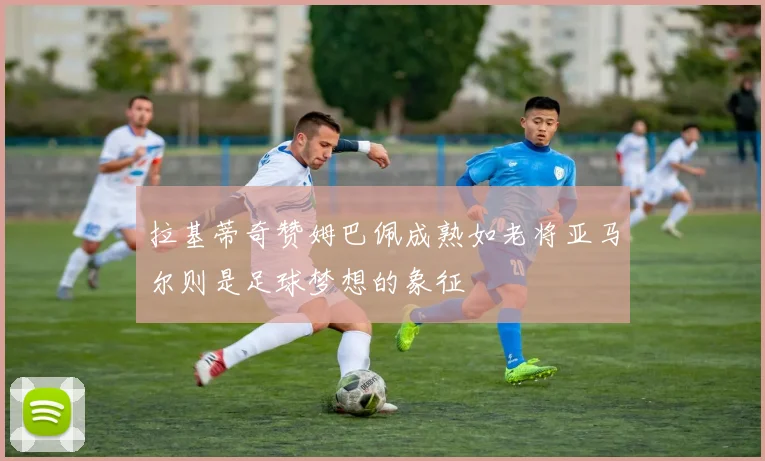 拉基蒂奇赞姆巴佩成熟如老将亚马尔则是足球梦想的象征