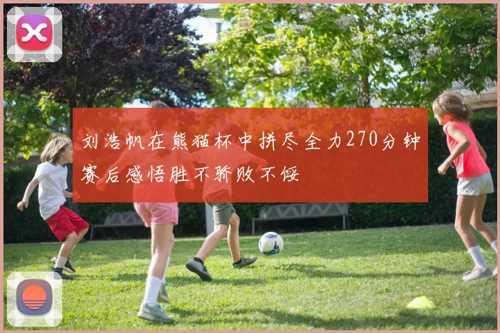刘浩帆在熊猫杯中拼尽全力270分钟赛后感悟胜不骄败不馁